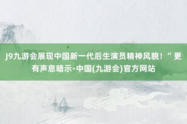 J9九游会展现中国新一代后生演员精神风貌！”更有声息暗示-中国(九游会)官方网站