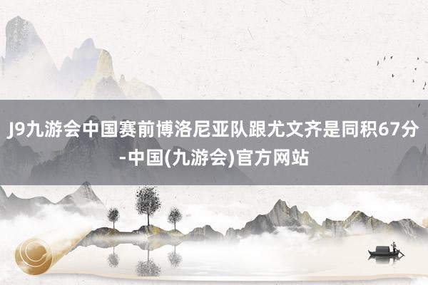 J9九游会中国赛前博洛尼亚队跟尤文齐是同积67分-中国(九游会)官方网站