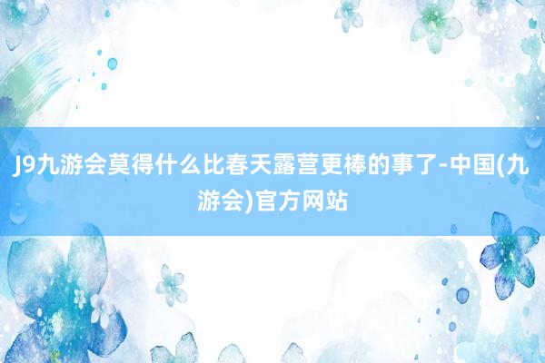 J9九游会莫得什么比春天露营更棒的事了-中国(九游会)官方网站