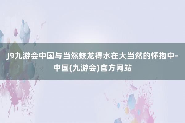 J9九游会中国与当然蛟龙得水在大当然的怀抱中-中国(九游会)官方网站