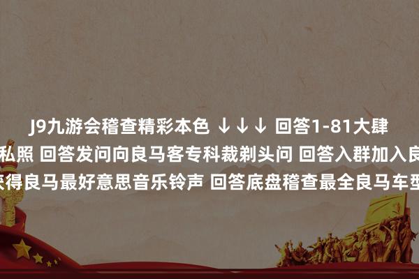 J9九游会稽查精彩本色 ↓↓↓ 回答1-81大肆数字稽查2022良马主播私照 回答发问向良马客专科裁剃头问 回答入群加入良马客车友群 回答铃声获得良马最好意思音乐铃声 回答底盘稽查最全良马车型底盘编号 回答 按键稽查良马按键使用大全 商务协作/投稿/爆料请加微信：18321107818良马良马客车按键天梯铃声发布于：上海市-中国(九游会)官方网站