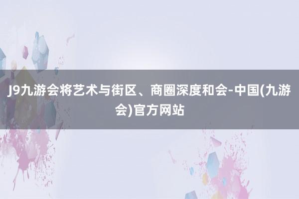 J9九游会将艺术与街区、商圈深度和会-中国(九游会)官方网站