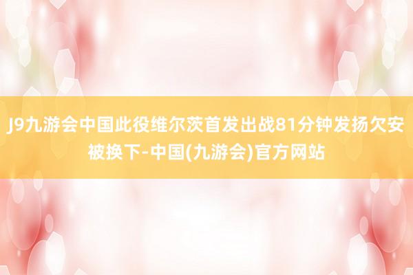 J9九游会中国此役维尔茨首发出战81分钟发扬欠安被换下-中国(九游会)官方网站