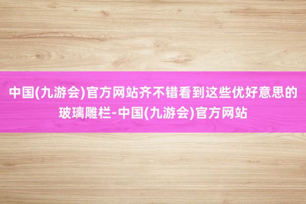 中国(九游会)官方网站齐不错看到这些优好意思的玻璃雕栏-中国(九游会)官方网站