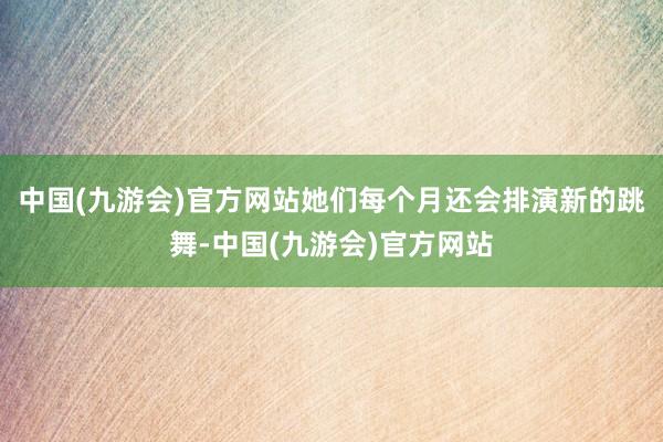 中国(九游会)官方网站她们每个月还会排演新的跳舞-中国(九游会)官方网站