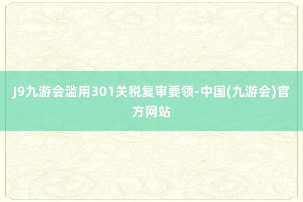 J9九游会滥用301关税复审要领-中国(九游会)官方网站