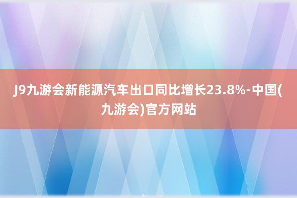 J9九游会新能源汽车出口同比增长23.8%-中国(九游会)官方网站