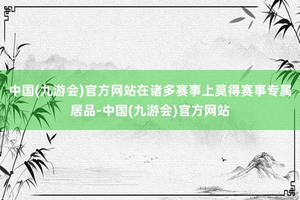 中国(九游会)官方网站在诸多赛事上莫得赛事专属居品-中国(九游会)官方网站