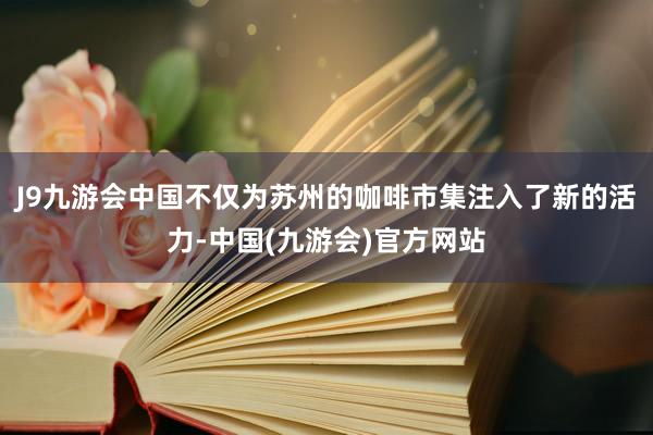 J9九游会中国不仅为苏州的咖啡市集注入了新的活力-中国(九游会)官方网站