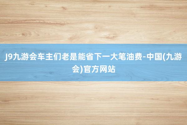 J9九游会车主们老是能省下一大笔油费-中国(九游会)官方网站