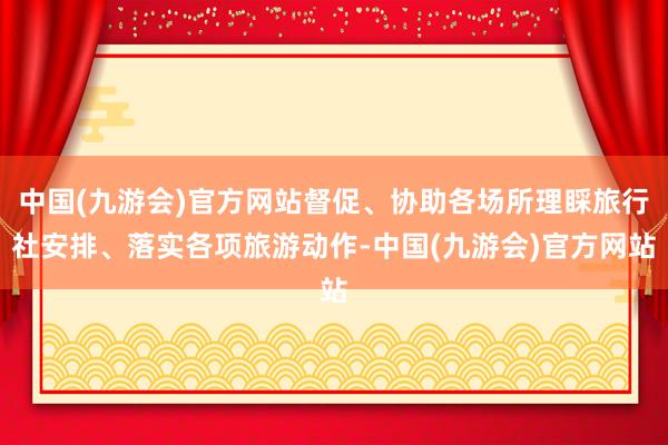 中国(九游会)官方网站督促、协助各场所理睬旅行社安排、落实各项旅游动作-中国(九游会)官方网站