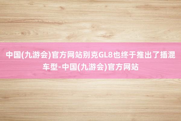 中国(九游会)官方网站别克GL8也终于推出了插混车型-中国(九游会)官方网站