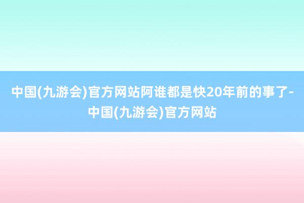 中国(九游会)官方网站阿谁都是快20年前的事了-中国(九游会)官方网站