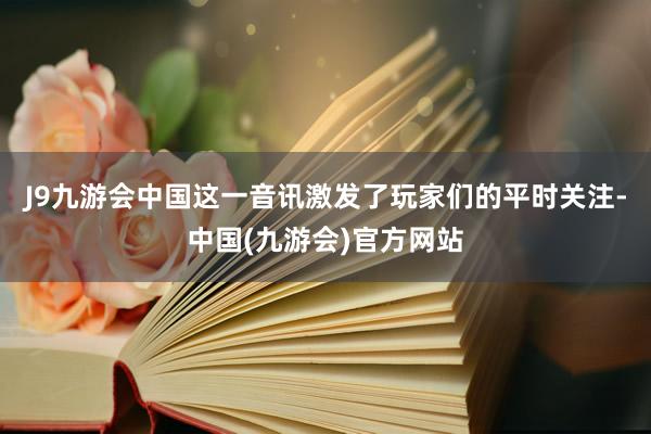 J9九游会中国这一音讯激发了玩家们的平时关注-中国(九游会)官方网站