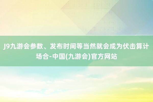 J9九游会参数、发布时间等当然就会成为伏击算计场合-中国(九游会)官方网站