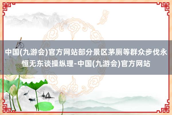 中国(九游会)官方网站部分景区茅厕等群众步伐永恒无东谈操纵理-中国(九游会)官方网站