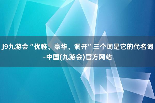 J9九游会“优雅、豪华、洞开”三个词是它的代名词-中国(九游会)官方网站