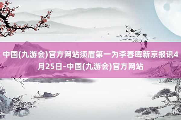 中国(九游会)官方网站须眉第一为李春晖新京报讯4月25日-中国(九游会)官方网站