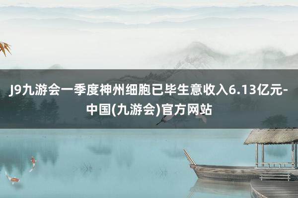 J9九游会一季度神州细胞已毕生意收入6.13亿元-中国(九游会)官方网站