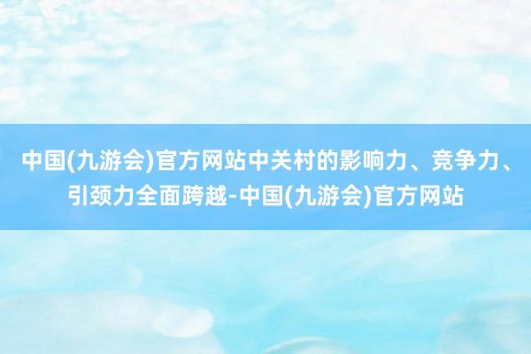 中国(九游会)官方网站中关村的影响力、竞争力、引颈力全面跨越-中国(九游会)官方网站