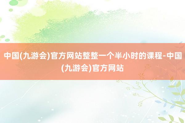 中国(九游会)官方网站整整一个半小时的课程-中国(九游会)官方网站