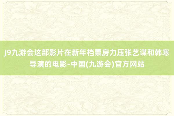 J9九游会这部影片在新年档票房力压张艺谋和韩寒导演的电影-中国(九游会)官方网站