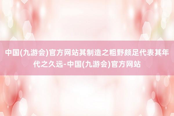 中国(九游会)官方网站其制造之粗野颇足代表其年代之久远-中国(九游会)官方网站