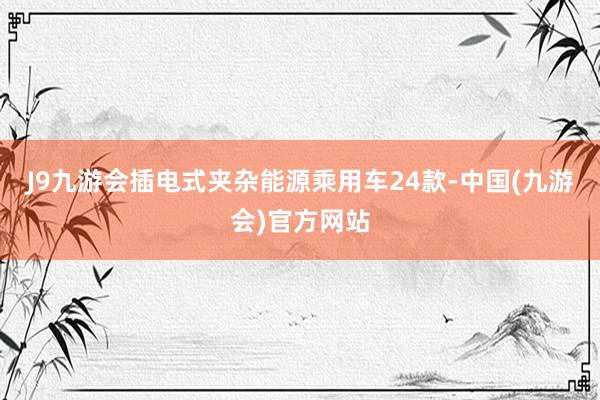 J9九游会插电式夹杂能源乘用车24款-中国(九游会)官方网站