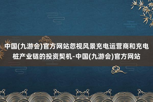 中国(九游会)官方网站忽视风景充电运营商和充电桩产业链的投资契机-中国(九游会)官方网站