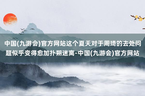 中国(九游会)官方网站这个夏天对于周琦的去处问题似乎变得愈加扑朔迷离-中国(九游会)官方网站