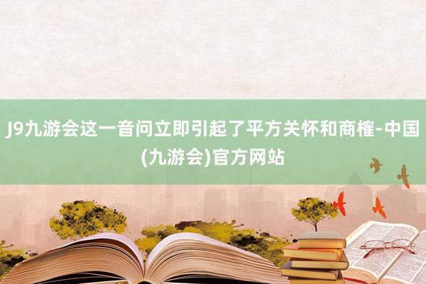 J9九游会这一音问立即引起了平方关怀和商榷-中国(九游会)官方网站