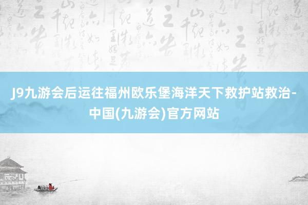 J9九游会后运往福州欧乐堡海洋天下救护站救治-中国(九游会)官方网站