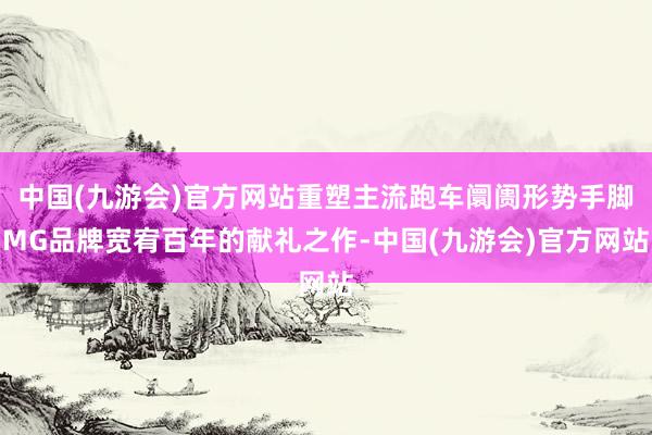 中国(九游会)官方网站重塑主流跑车阛阓形势手脚MG品牌宽宥百年的献礼之作-中国(九游会)官方网站