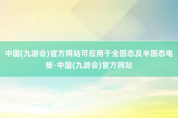 中国(九游会)官方网站可应用于全固态及半固态电板-中国(九游会)官方网站