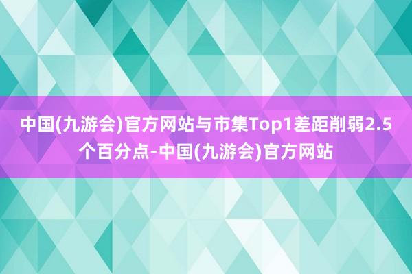 中国(九游会)官方网站与市集Top1差距削弱2.5个百分点-中国(九游会)官方网站