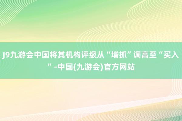 J9九游会中国将其机构评级从“增抓”调高至“买入”-中国(九游会)官方网站