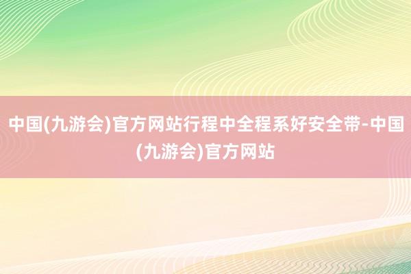 中国(九游会)官方网站行程中全程系好安全带-中国(九游会)官方网站