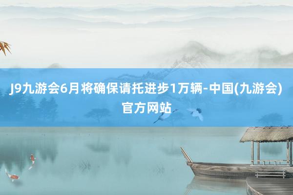 J9九游会6月将确保请托进步1万辆-中国(九游会)官方网站