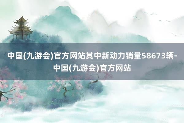 中国(九游会)官方网站其中新动力销量58673辆-中国(九游会)官方网站