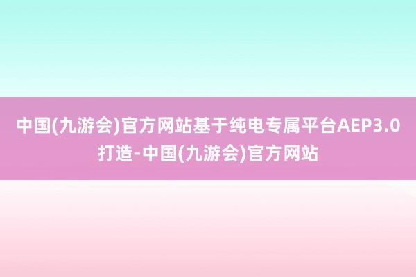 中国(九游会)官方网站基于纯电专属平台AEP3.0打造-中国(九游会)官方网站