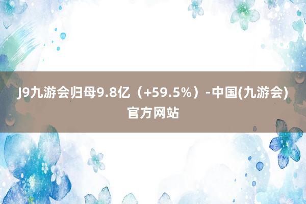 J9九游会归母9.8亿（+59.5%）-中国(九游会)官方网站