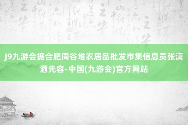 J9九游会据合肥周谷堆农居品批发市集信息员张潇洒先容-中国(九游会)官方网站