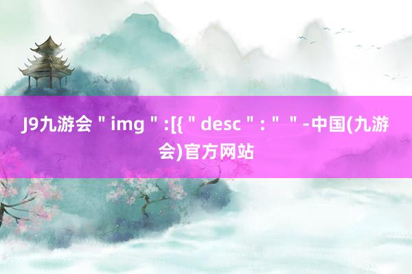 J9九游会＂img＂:[{＂desc＂:＂＂-中国(九游会)官方网站