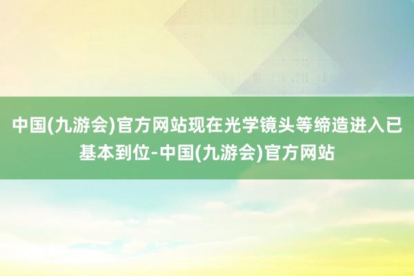 中国(九游会)官方网站现在光学镜头等缔造进入已基本到位-中国(九游会)官方网站