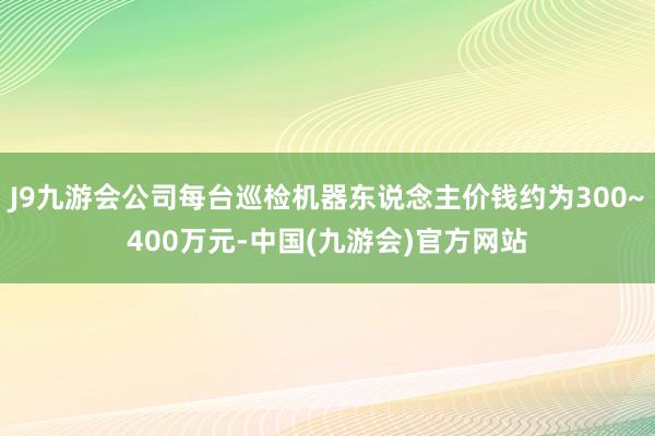 J9九游会公司每台巡检机器东说念主价钱约为300~400万元-中国(九游会)官方网站