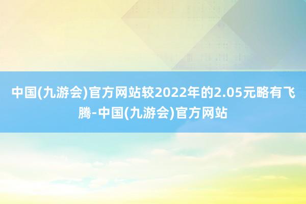 中国(九游会)官方网站较2022年的2.05元略有飞腾-中国(九游会)官方网站