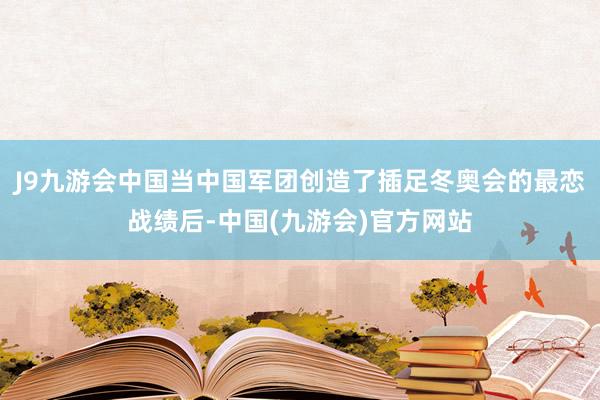 J9九游会中国当中国军团创造了插足冬奥会的最恋战绩后-中国(九游会)官方网站