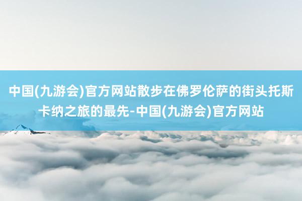 中国(九游会)官方网站散步在佛罗伦萨的街头托斯卡纳之旅的最先-中国(九游会)官方网站