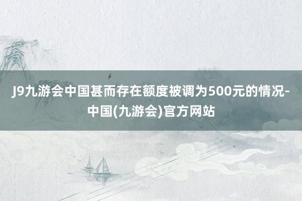 J9九游会中国甚而存在额度被调为500元的情况-中国(九游会)官方网站