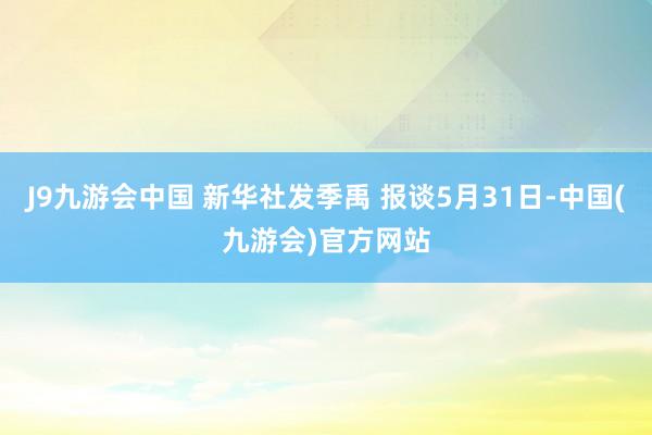 J9九游会中国 新华社发季禹 报谈5月31日-中国(九游会)官方网站